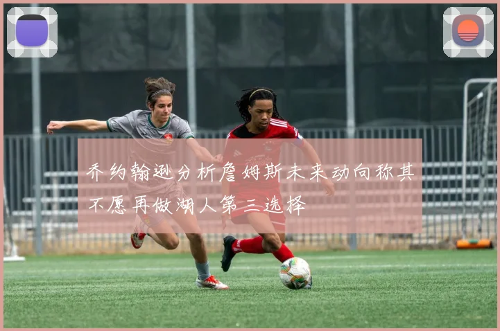 乔约翰逊分析詹姆斯未来动向称其不愿再做湖人第三选择