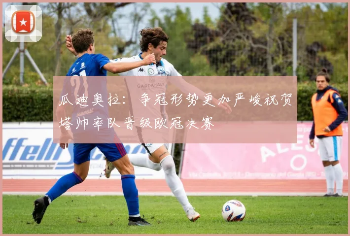瓜迪奥拉：争冠形势更加严峻祝贺塔帅率队晋级欧冠决赛