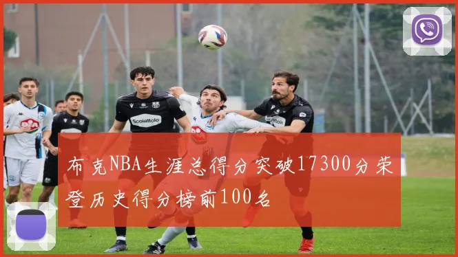 布克NBA生涯总得分突破17300分荣登历史得分榜前100名