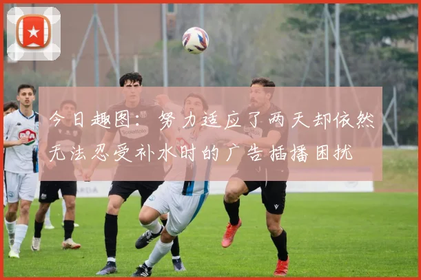 今日趣图：努力适应了两天却依然无法忍受补水时的广告插播困扰