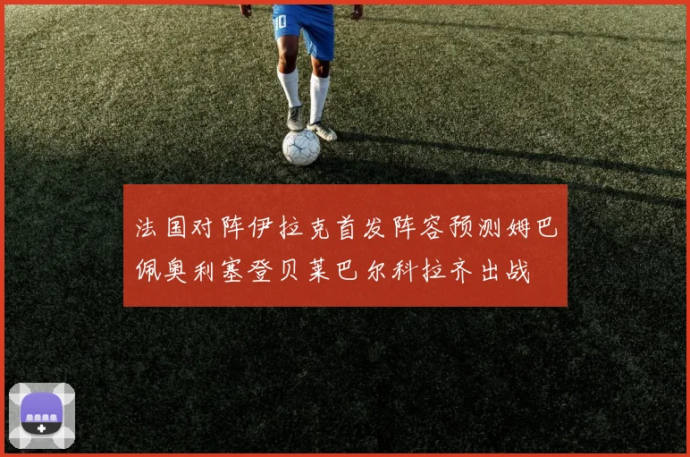 法国对阵伊拉克首发阵容预测姆巴佩奥利塞登贝莱巴尔科拉齐出战