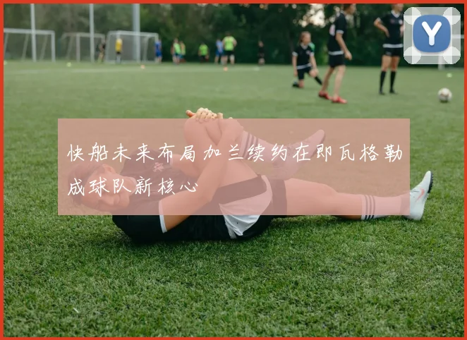 快船未来布局加兰续约在即瓦格勒成球队新核心