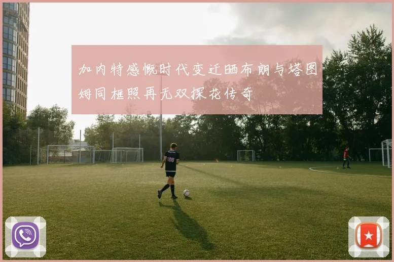 加内特感慨时代变迁晒布朗与塔图姆同框照再无双探花传奇