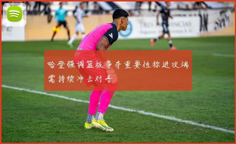 哈登强调篮板争夺重要性称进攻端需持续冲击对手