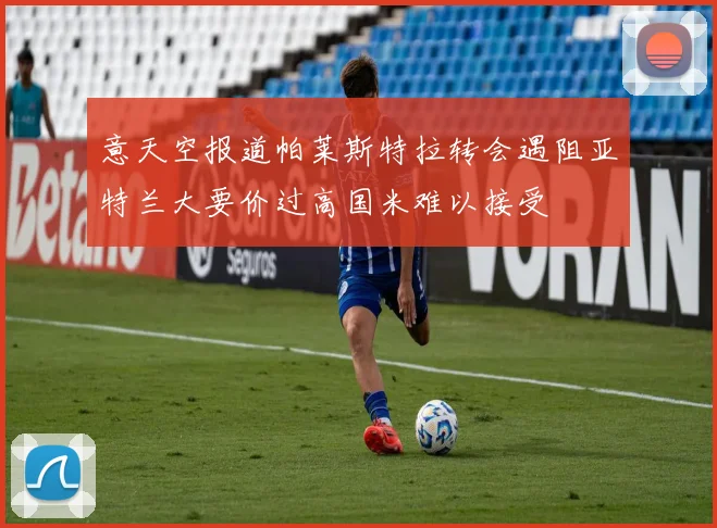 意天空报道帕莱斯特拉转会遇阻亚特兰大要价过高国米难以接受