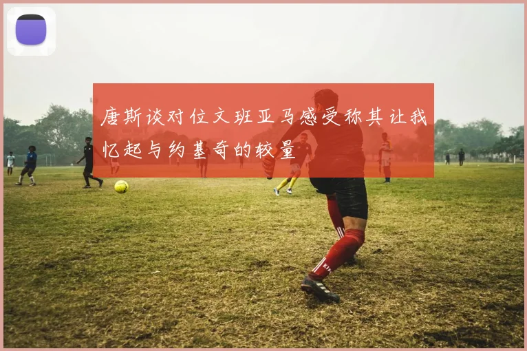 唐斯谈对位文班亚马感受称其让我忆起与约基奇的较量