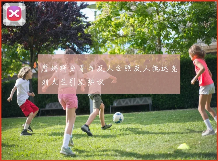 詹姆斯分享与友人合照友人抵达克利夫兰引发热议