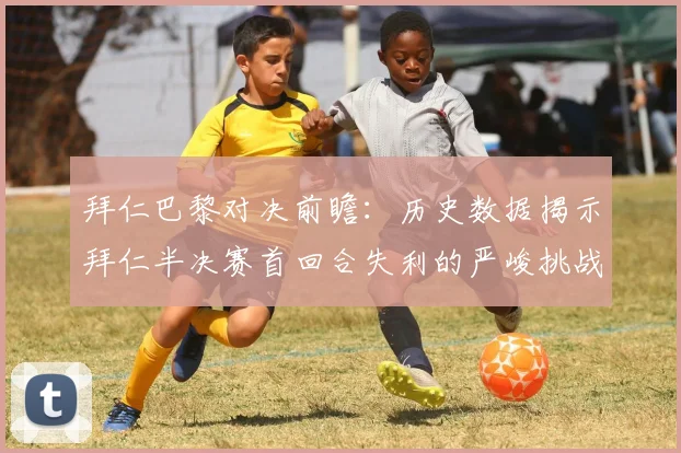 拜仁巴黎对决前瞻：历史数据揭示拜仁半决赛首回合失利的严峻挑战