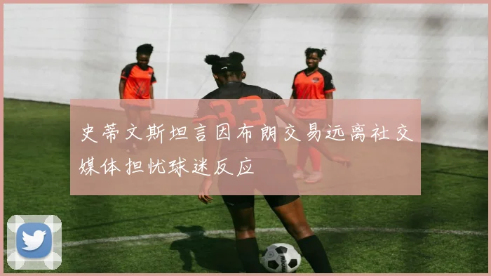 史蒂文斯坦言因布朗交易远离社交媒体担忧球迷反应