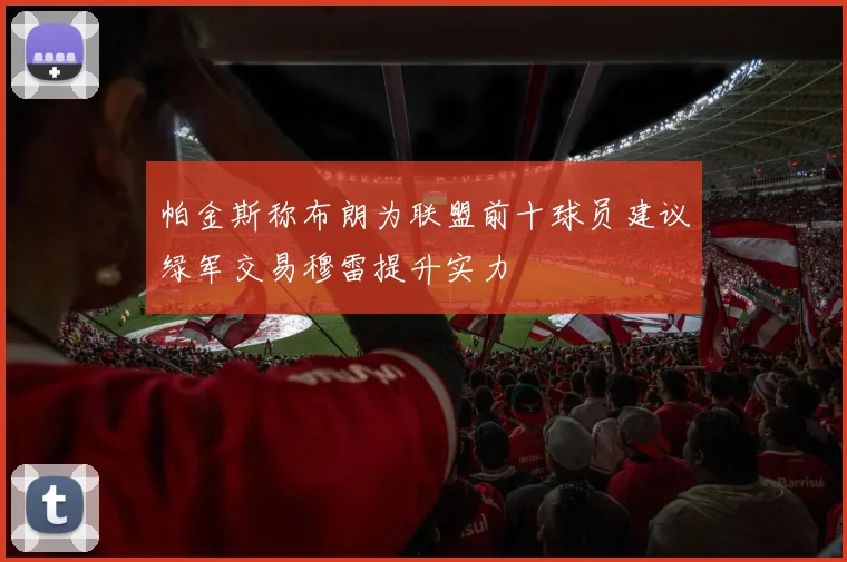 帕金斯称布朗为联盟前十球员建议绿军交易穆雷提升实力