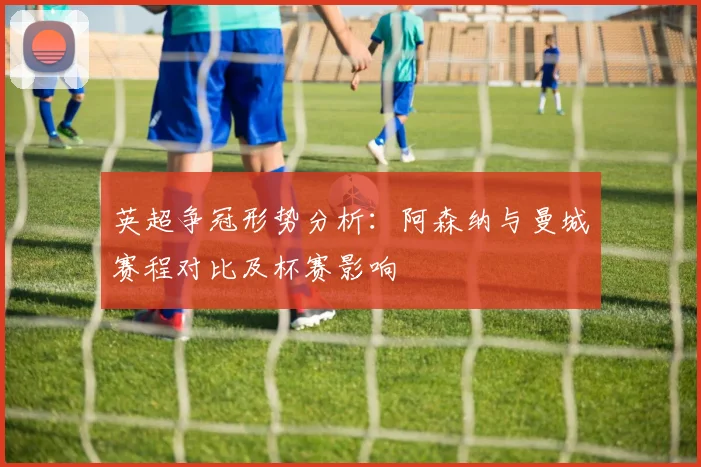 英超争冠形势分析：阿森纳与曼城赛程对比及杯赛影响