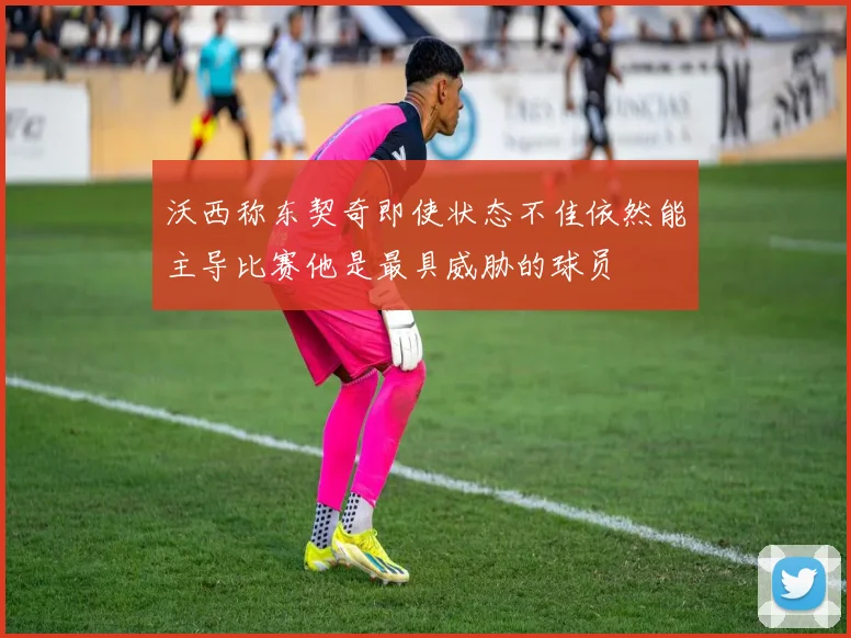 沃西称东契奇即使状态不佳依然能主导比赛他是最具威胁的球员
