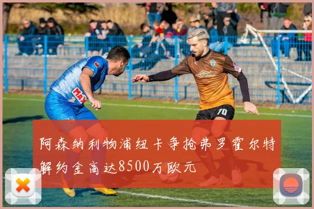 阿森纳利物浦纽卡争抢弗罗霍尔特解约金高达8500万欧元