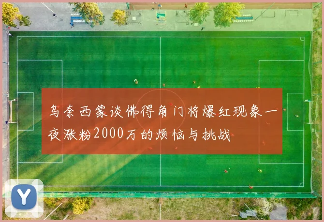 乌奈西蒙谈佛得角门将爆红现象一夜涨粉2000万的烦恼与挑战
