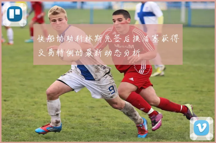 快船协助科林斯先签后换活塞获得交易特例的最新动态分析