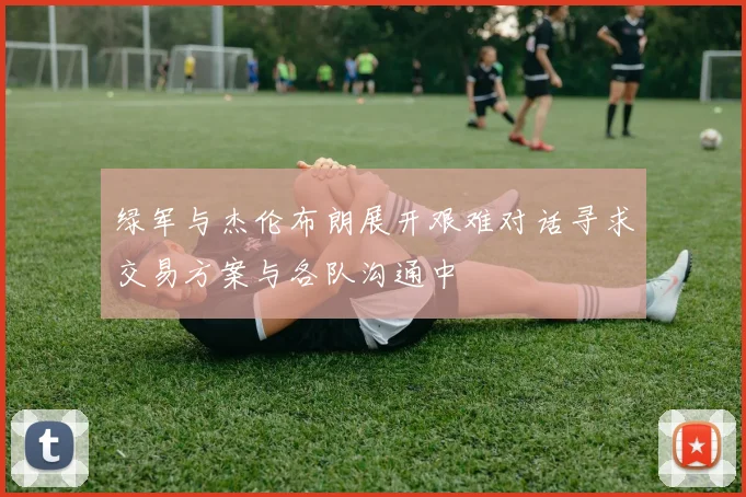 绿军与杰伦布朗展开艰难对话寻求交易方案与各队沟通中