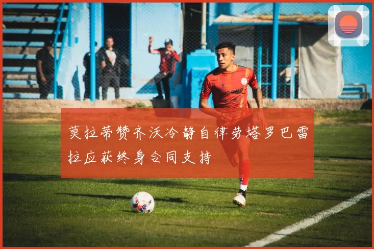 莫拉蒂赞齐沃冷静自律劳塔罗巴雷拉应获终身合同支持
