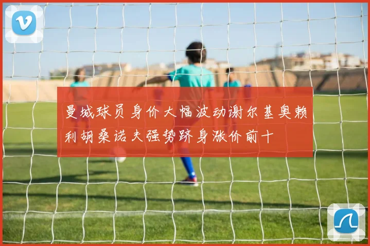 曼城球员身价大幅波动谢尔基奥赖利胡桑诺夫强势跻身涨价前十