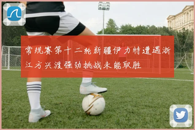 常规赛第十二轮新疆伊力特遭遇浙江方兴渡强劲挑战未能取胜