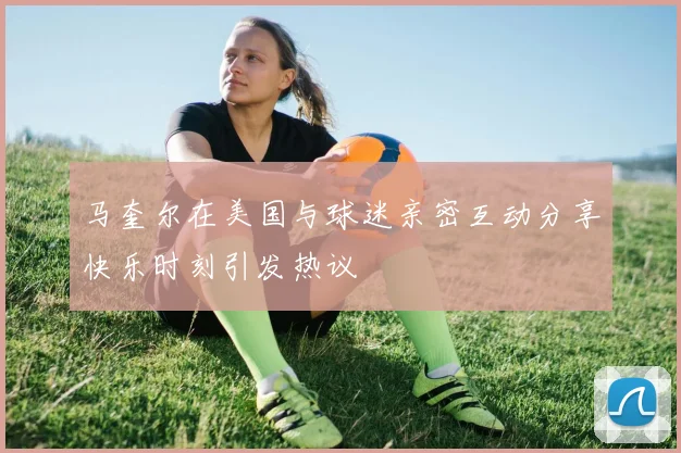 马奎尔在美国与球迷亲密互动分享快乐时刻引发热议