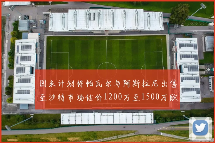 国米计划将帕瓦尔与阿斯拉尼出售至沙特市场估价1200万至1500万欧元