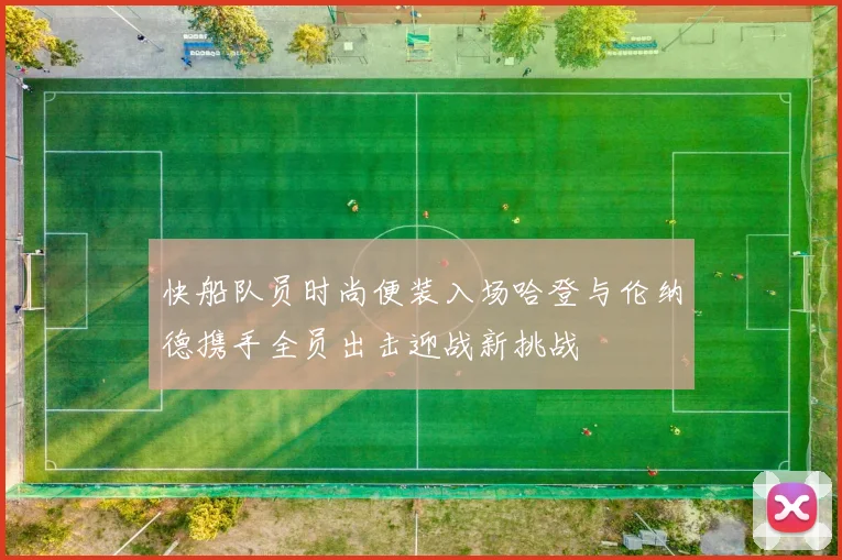 快船队员时尚便装入场哈登与伦纳德携手全员出击迎战新挑战